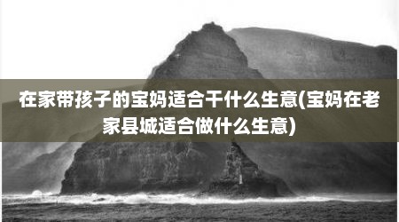 在家带孩子的宝妈适合干什么生意(宝妈在老家县城适合做什么生意)