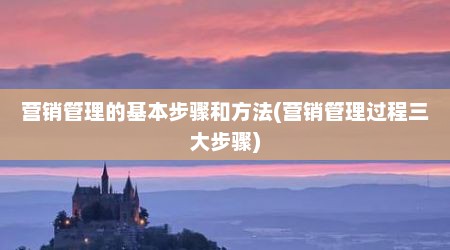营销管理的基本步骤和方法(营销管理过程三大步骤)