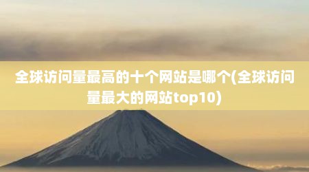 全球访问量最高的十个网站是哪个(全球访问量最大的网站top10)