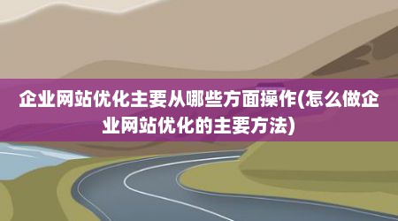 企业网站优化主要从哪些方面操作(怎么做企业网站优化的主要方法)