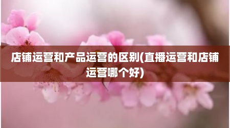 店铺运营和产品运营的区别(直播运营和店铺运营哪个好)