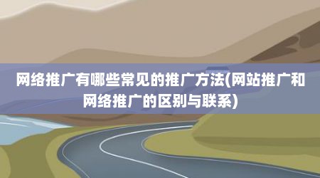 网络推广有哪些常见的推广方法(网站推广和网络推广的区别与联系)