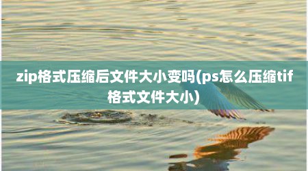 zip格式压缩后文件大小变吗(ps怎么压缩tif格式文件大小)
