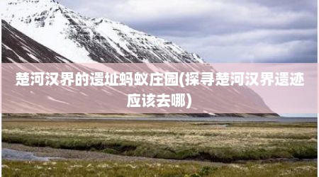 楚河汉界的遗址蚂蚁庄园(探寻楚河汉界遗迹应该去哪)