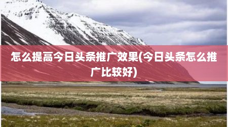 怎么提高今日头条推广效果(今日头条怎么推广比较好)