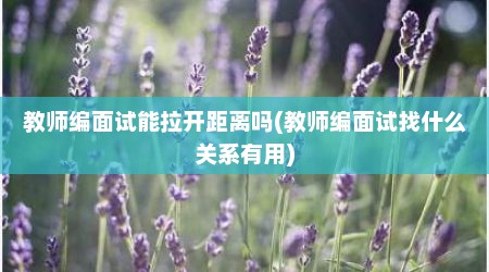 教师编面试能拉开距离吗(教师编面试找什么关系有用)