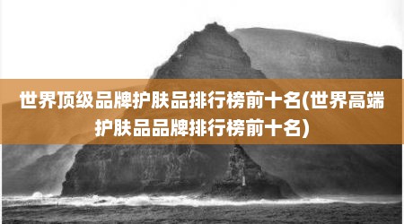 世界顶级品牌护肤品排行榜前十名(世界高端护肤品品牌排行榜前十名)