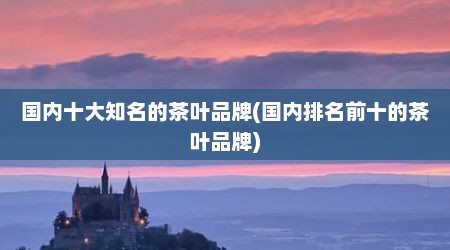 国内十大知名的茶叶品牌(国内排名前十的茶叶品牌)