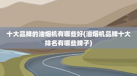 十大品牌的油烟机有哪些好(油烟机品牌十大排名有哪些牌子)