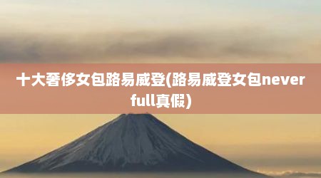 十大奢侈女包路易威登(路易威登女包neverfull真假)