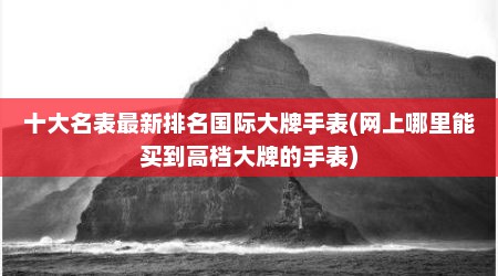 十大名表最新排名国际大牌手表(网上哪里能买到高档大牌的手表)