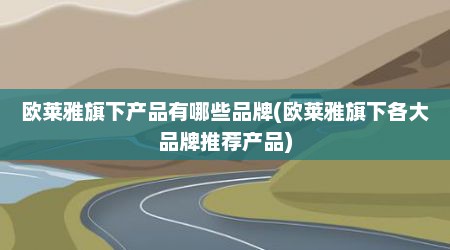 欧莱雅旗下产品有哪些品牌(欧莱雅旗下各大品牌推荐产品)