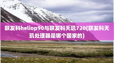 联发科heliop90与联发科天玑720(联发科天玑处理器是哪个国家的)