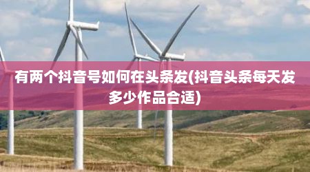 有两个抖音号如何在头条发(抖音头条每天发多少作品合适)