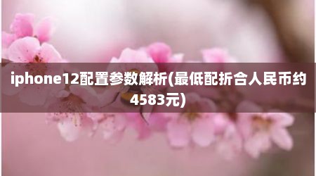 iphone12配置参数解析(最低配折合人民币约4583元)