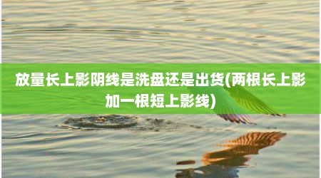 放量长上影阴线是洗盘还是出货(两根长上影加一根短上影线)