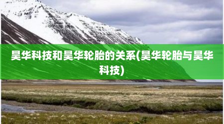 昊华科技和昊华轮胎的关系(昊华轮胎与昊华科技)