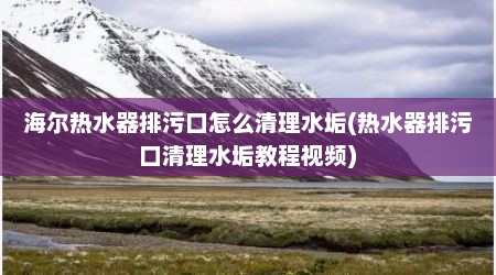 海尔热水器排污口怎么清理水垢(热水器排污口清理水垢教程视频)