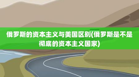 俄罗斯的资本主义与美国区别(俄罗斯是不是彻底的资本主义国家)