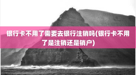 银行卡不用了需要去银行注销吗(银行卡不用了是注销还是销户)