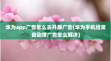 华为app广告怎么去开屏广告(华为手机经常自动弹广告怎么解决)