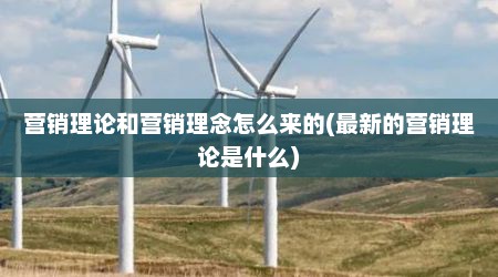 营销理论和营销理念怎么来的(最新的营销理论是什么)