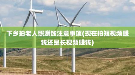 下乡拍老人照赚钱注意事项(现在拍短视频赚钱还是长视频赚钱)