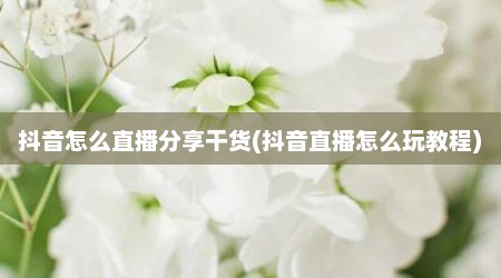 抖音怎么直播分享干货(抖音直播怎么玩教程)