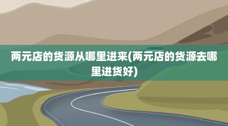 两元店的货源从哪里进来(两元店的货源去哪里进货好)