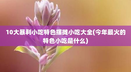 10大暴利小吃特色摆摊小吃大全(今年最火的特色小吃是什么)