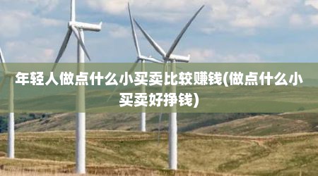 年轻人做点什么小买卖比较赚钱(做点什么小买卖好挣钱)