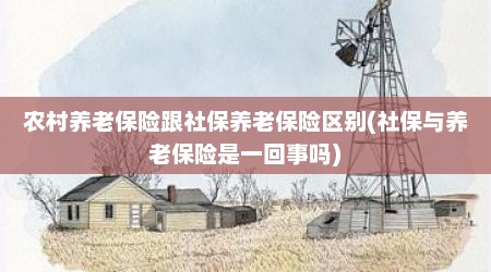 农村养老保险跟社保养老保险区别(社保与养老保险是一回事吗)