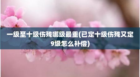 一级至十级伤残哪级最重(已定十级伤残又定9级怎么补偿)