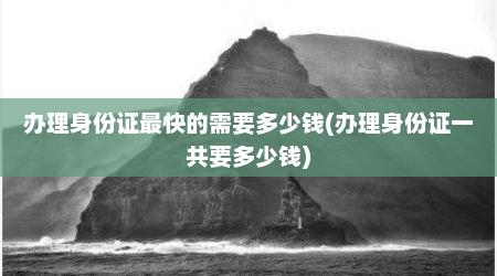 办理身份证最快的需要多少钱(办理身份证一共要多少钱)