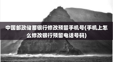 中国邮政储蓄银行修改预留手机号(手机上怎么修改银行预留电话号码)