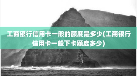 工商银行信用卡一般的额度是多少(工商银行信用卡一般下卡额度多少)