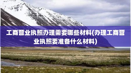 工商营业执照办理需要哪些材料(办理工商营业执照要准备什么材料)