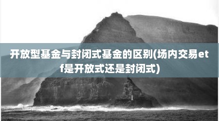 开放型基金与封闭式基金的区别(场内交易etf是开放式还是封闭式)