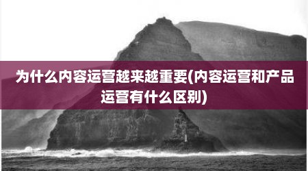 为什么内容运营越来越重要(内容运营和产品运营有什么区别)