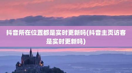 抖音所在位置都是实时更新吗(抖音主页访客是实时更新吗)