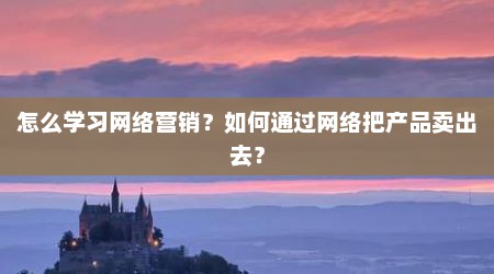 怎么学习网络营销？如何通过网络把产品卖出去？