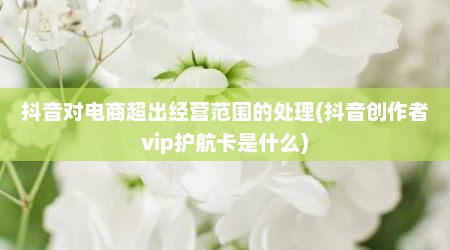 抖音对电商超出经营范围的处理(抖音创作者vip护航卡是什么)