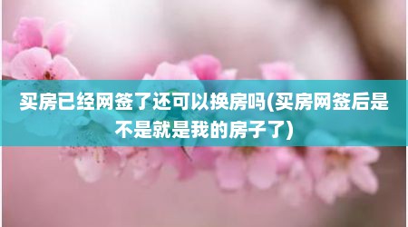 买房已经网签了还可以换房吗(买房网签后是不是就是我的房子了)