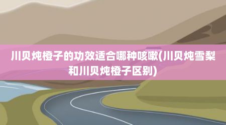川贝炖橙子的功效适合哪种咳嗽(川贝炖雪梨和川贝炖橙子区别)