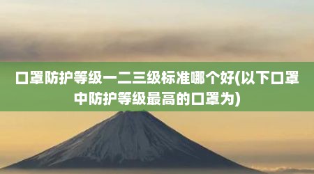 口罩防护等级一二三级标准哪个好(以下口罩中防护等级最高的口罩为)
