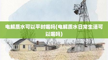 电解质水可以平时喝吗(电解质水日常生活可以喝吗)