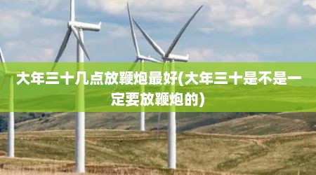 大年三十几点放鞭炮最好(大年三十是不是一定要放鞭炮的)