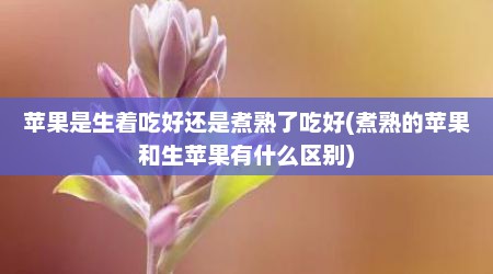 苹果是生着吃好还是煮熟了吃好(煮熟的苹果和生苹果有什么区别)