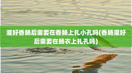 灌好香肠后需要在香肠上扎小孔吗(香肠灌好后需要在肠衣上扎孔吗)