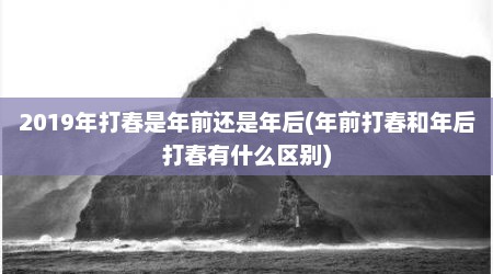 2019年打春是年前还是年后(年前打春和年后打春有什么区别)